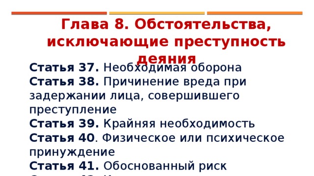 Глава 8. Обстоятельства, исключающие преступность деяния Статья 37. Необходимая оборона Статья 38. Причинение вреда при задержании лица, совершившего преступление Статья 39. Крайняя необходимость Статья  40 . Физическое или психическое принуждение Статья 41. Обоснованный риск Статья 42. Исполнение приказа или распоряжения 