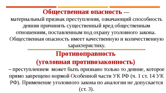 Общественная опасность  — материальный признак преступления, означающий способность деяния причинять существенный вред общественным отношениям, поставленным под охрану уголовного закона. Общественная опасность имеет качественную и количественную характеристику. Противоправность (уголовная противозаконность)  – преступлением может быть признано только то деяние, которое прямо запрещено нормой Особенной части УК РФ (ч. 1 ст. 14 УК РФ). Применение уголовного закона по аналогии не допускается (ст. 3). 