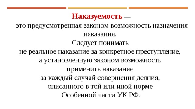 Наказуемость  —  это предусмотренная законом возможность назначения наказания. Следует понимать не реальное наказание за конкретное преступление, а установленную законом возможность применить наказание за каждый случай совершения деяния, описанного в той или иной норме Особенной части УК РФ. 