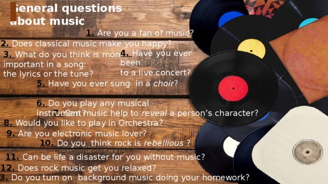 General questions about music 1. Are you a fan of music? 2. Does classical music make you happy? 4. Have you ever been to a live concert? 3. What do you think is more  important in a song: the lyrics or the tune? 5. Have you ever sung in a choir ? 6. Do you play any musical instrument? 7. Can music help to reveal a person’s character? 8. Would you like to play in Orchestra? 9. Are you electronic music lover? 10. Do you think rock is rebellious ? 11. Can be life a disaster for you without music? 12. Does rock music get you relaxed? 13. Do you turn on background music doing your homework?