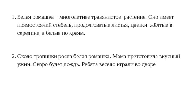 Белая ромашка – многолетнее травянистое растение. Оно имеет прямостоячий стебель, продолговатые листья, цветки жёлтые в середине, а белые по краям. Около тропинки росла белая ромашка. Мама приготовила вкусный ужин. Скоро будет дождь. Ребята весело играли во дворе 