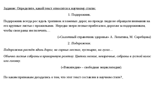 Задание: Определите, какой текст относится к научному стилю: 1. Подорожник. Подорожник всегда рос вдоль тропинок и хоженых дорог, но прежде люди не обращали внимания на его крупные листья с прожилками. Нередко звери лесные прибегали к дорогам за подорожником, чтобы свои раны им полечить…  («Сказочный справочник здоровья» А. Лопатина, М. Скребцова) 2 . Подорожник. Подорожник растёт вдоль дорог, на сорных местах, пустырях, на лугах… Обычно листья собраны в прикорневую розетку. Цветки мелкие, невзрачные, собраны в густой колос или головку.  («Википедия» - свободная энциклопедия). По каким признакам догадались о том, что этот текст составлен в научном стиле?  