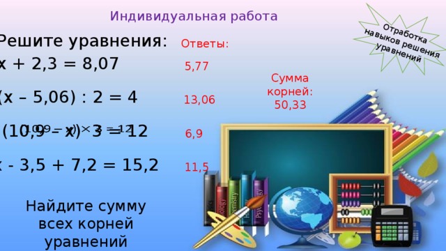 Отработка навыков решения уравнений Индивидуальная работа Решите уравнения: Ответы: х + 2,3 = 8,07 5,77 Сумма корней: 50,33 (х – 5,06) : 2 = 4  13,06 (10,9 – х) 3 = 12   6,9 х - 3,5 + 7,2 = 15,2 11,5 Найдите сумму всех корней уравнений 