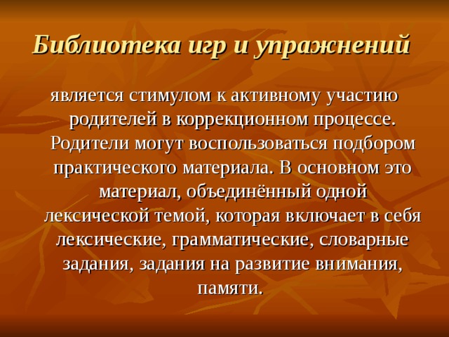 Библиотека игр и упражнений  является стимулом к активному участию родителей в коррекционном процессе. Родители могут воспользоваться подбором практического материала. В основном это материал, объединённый одной лексической темой, которая включает в себя лексические, грамматические, словарные задания, задания на развитие внимания, памяти. 