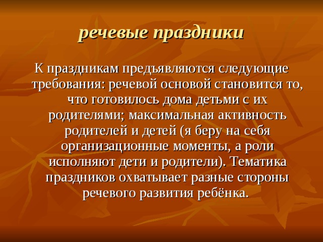 речевые праздники К праздникам предъявляются следующие требования: речевой основой становится то, что готовилось дома детьми с их родителями; максимальная активность родителей и детей (я беру на себя организационные моменты, а роли исполняют дети и родители). Тематика праздников охватывает разные стороны речевого развития ребёнка. 
