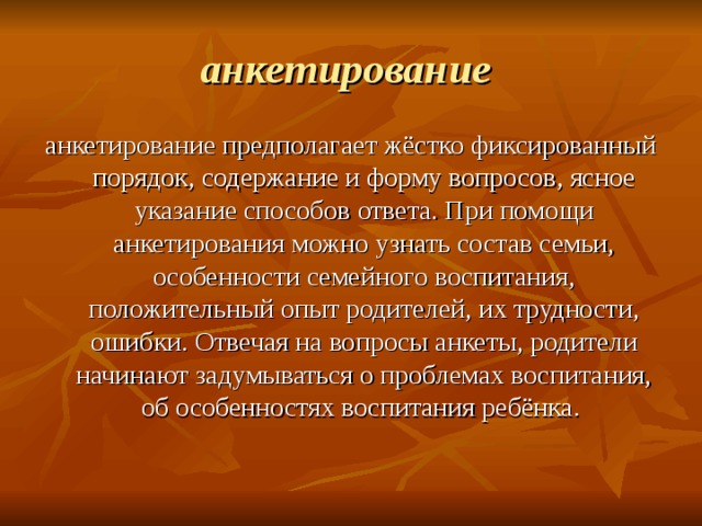 анкетирование  анкетирование предполагает жёстко фиксированный порядок, содержание и форму вопросов, ясное указание способов ответа. При помощи анкетирования можно узнать состав семьи, особенности семейного воспитания, положительный опыт родителей, их трудности, ошибки. Отвечая на вопросы анкеты, родители начинают задумываться о проблемах воспитания, об особенностях воспитания ребёнка. 