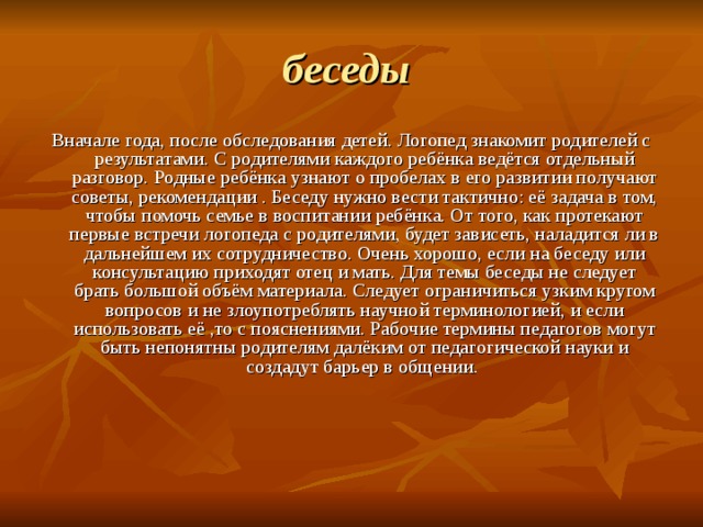 беседы  Вначале года, после обследования детей. Логопед знакомит родителей с результатами. С родителями каждого ребёнка ведётся отдельный разговор. Родные ребёнка узнают о пробелах в его развитии получают советы, рекомендации . Беседу нужно вести тактично: её задача в том, чтобы помочь семье в воспитании ребёнка. От того, как протекают первые встречи логопеда с родителями, будет зависеть, наладится ли в дальнейшем их сотрудничество. Очень хорошо, если на беседу или консультацию приходят отец и мать. Для темы беседы не следует брать большой объём материала. Следует ограничиться узким кругом вопросов и не злоупотреблять научной терминологией, и если использовать её ,то с пояснениями. Рабочие термины педагогов могут быть непонятны родителям далёким от педагогической науки и создадут барьер в общении. 