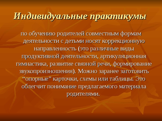 Индивидуальные практикумы  по обучению родителей совместным формам деятельности с детьми носят коррекционную направленность (это различные виды продуктивной деятельности, артикуляционная гимнастика, развитие связной речи, формирование звукопроизношения). Можно заранее заготовить “опорные” карточки, схемы или таблицы. Это облегчит понимание предлагаемого материала родителями. 