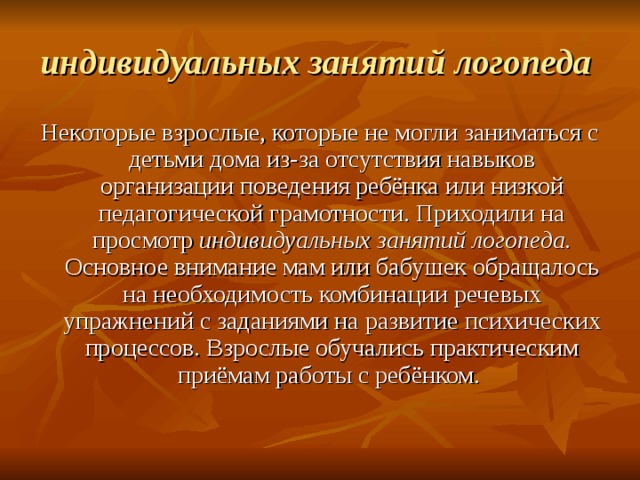 индивидуальных занятий логопеда  Некоторые взрослые, которые не могли заниматься с детьми дома из-за отсутствия навыков организации поведения ребёнка или низкой педагогической грамотности. Приходили на просмотр индивидуальных занятий логопеда. Основное внимание мам или бабушек обращалось на необходимость комбинации речевых упражнений с заданиями на развитие психических процессов. Взрослые обучались практическим приёмам работы с ребёнком. 
