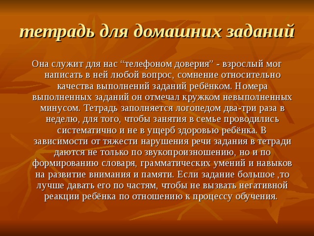 тетрадь для домашних заданий Она служит для нас “телефоном доверия” - взрослый мог написать в ней любой вопрос, сомнение относительно качества выполнений заданий ребёнком. Номера выполненных заданий он отмечал кружком невыполненных минусом. Тетрадь заполняется логопедом два-три раза в неделю, для того, чтобы занятия в семье проводились систематично и не в ущерб здоровью ребёнка. В зависимости от тяжести нарушения речи задания в тетради даются не только по звукопроизношению, но и по формированию словаря, грамматических умений и навыков на развитие внимания и памяти. Если задание большое ,то лучше давать его по частям, чтобы не вызвать негативной реакции ребёнка по отношению к процессу обучения. 