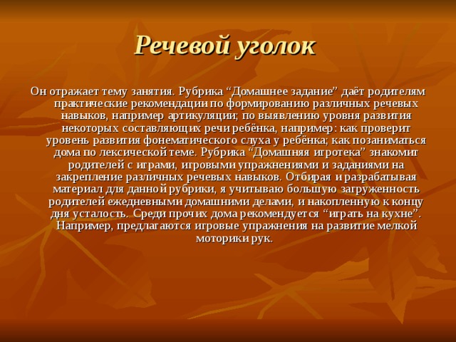 Речевой уголок  Он отражает тему занятия. Рубрика “Домашнее задание” даёт родителям практические рекомендации по формированию различных речевых навыков, например артикуляции; по выявлению уровня развития некоторых составляющих речи ребёнка, например: как проверит уровень развития фонематического слуха у ребёнка; как позаниматься дома по лексической теме. Рубрика “Домашняя игротека” знакомит родителей с играми, игровыми упражнениями и заданиями на закрепление различных речевых навыков. Отбирая и разрабатывая материал для данной рубрики, я учитываю большую загруженность родителей ежедневными домашними делами, и накопленную к концу дня усталость. Среди прочих дома рекомендуется “играть на кухне”. Например, предлагаются игровые упражнения на развитие мелкой моторики рук. 