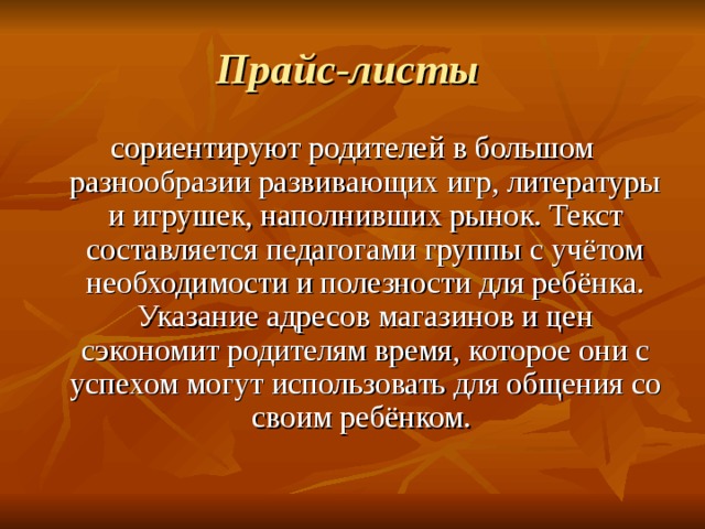 Прайс-листы  сориентируют родителей в большом разнообразии развивающих игр, литературы и игрушек, наполнивших рынок. Текст составляется педагогами группы с учётом необходимости и полезности для ребёнка. Указание адресов магазинов и цен сэкономит родителям время, которое они с успехом могут использовать для общения со своим ребёнком. 