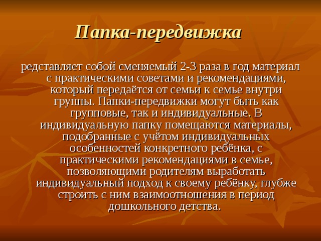 Папка-передвижка  редставляет собой сменяемый 2-3 раза в год материал с практическими советами и рекомендациями, который передаётся от семьи к семье внутри группы. Папки-передвижки могут быть как групповые, так и индивидуальные. В индивидуальную папку помещаются материалы, подобранные с учётом индивидуальных особенностей конкретного ребёнка, с практическими рекомендациями в семье, позволяющими родителям выработать индивидуальный подход к своему ребёнку, глубже строить с ним взаимоотношения в период дошкольного детства. 