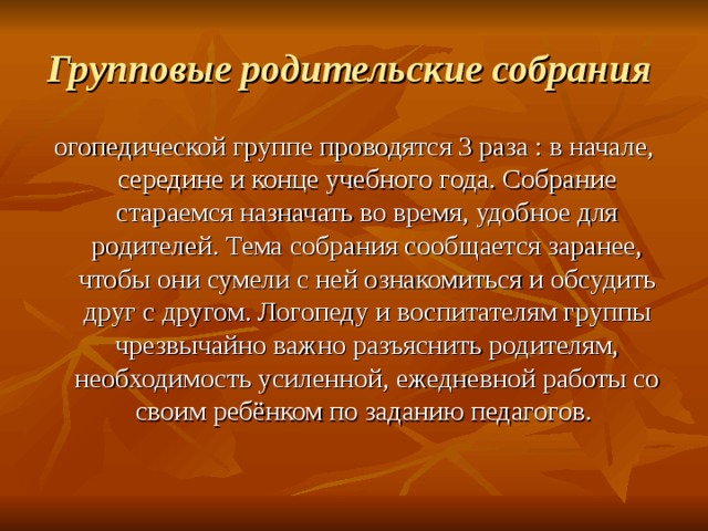 Групповые родительские собрания  огопедической группе проводятся 3 раза : в начале, середине и конце учебного года. Собрание стараемся назначать во время, удобное для родителей. Тема собрания сообщается заранее, чтобы они сумели с ней ознакомиться и обсудить друг с другом. Логопеду и воспитателям группы чрезвычайно важно разъяснить родителям, необходимость усиленной, ежедневной работы со своим ребёнком по заданию педагогов. 