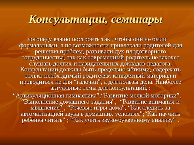 Консультации, семинары  логопеду важно построить так , чтобы они не были формальными, а по возможности привлекали родителей для решения проблем, развивали дух плодотворного сотрудничества, так как современный родитель не захочет слушать долгих и назидательных докладов педагога. Консультации должны быть предельно чёткими, содержать только необходимый родителям конкретный материал и проводиться не для “галочки”, а для пользы дела. Наиболее актуальные темы для консультаций, : “ Артикуляционная гимнастика”,“Развитие мелкой моторики”, “Выполнение домашнего задания”, “Развитие внимания и мышления” , “Речевые игры дома”, “Как следить за автоматизацией звука в домашних условиях”;“Как научить ребёнка читать” ; “Как учить звуко-буквенному анализу” . 