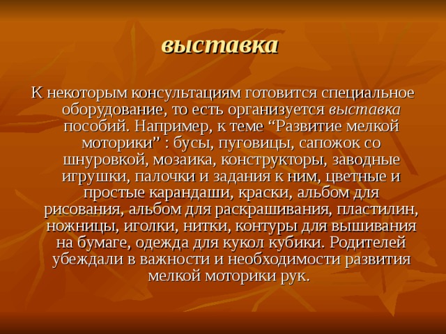 выставка  К некоторым консультациям готовится специальное оборудование, то есть организуется выставка пособий. Например, к теме “Развитие мелкой моторики” : бусы, пуговицы, сапожок со шнуровкой, мозаика, конструкторы, заводные игрушки, палочки и задания к ним, цветные и простые карандаши, краски, альбом для рисования, альбом для раскрашивания, пластилин, ножницы, иголки, нитки, контуры для вышивания на бумаге, одежда для кукол кубики. Родителей убеждали в важности и необходимости развития мелкой моторики рук. 