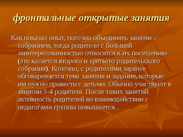 фронтальные открытые занятия Как показал опыт, полезно объединять занятие с собранием, тогда родители с большей заинтересованностью относятся к их посещению (это касается второго и третьего родительского собрания). Конечно, с родителями заранее обговаривается тема занятия и задания, которые им нужно провести с детьми. Обычно участвуют в занятии 3-4 родителя. После таких занятий активность родителей во взаимодействии с педагогами группы повышается . 