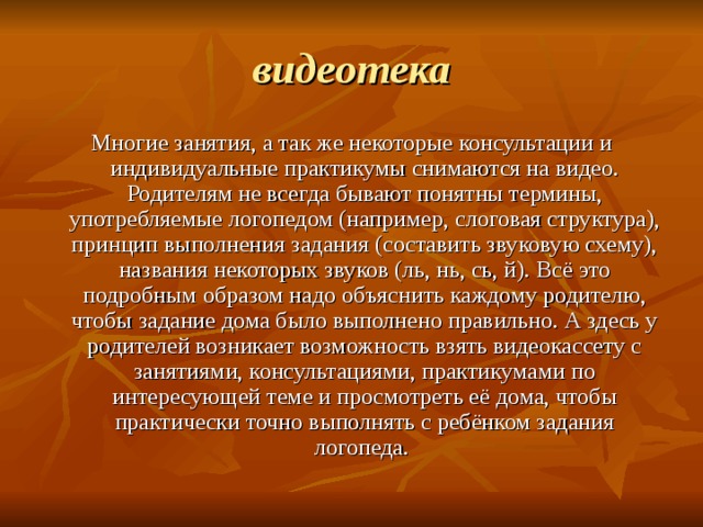 видеотека Многие занятия, а так же некоторые консультации и индивидуальные практикумы снимаются на видео. Родителям не всегда бывают понятны термины, употребляемые логопедом (например, слоговая структура), принцип выполнения задания (составить звуковую схему), названия некоторых звуков (ль, нь, сь, й). Всё это подробным образом надо объяснить каждому родителю, чтобы задание дома было выполнено правильно. А здесь у родителей возникает возможность взять видеокассету с занятиями, консультациями, практикумами по интересующей теме и просмотреть её дома, чтобы практически точно выполнять с ребёнком задания логопеда. 