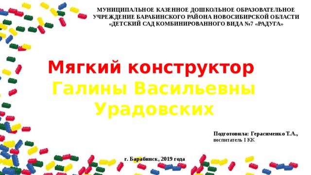 МУНИЦИПАЛЬНОЕ КАЗЕННОЕ ДОШКОЛЬНОЕ ОБРАЗОВАТЕЛЬНОЕ УЧРЕЖДЕНИЕ БАРАБИНСКОГО РАЙОНА НОВОСИБИРСКОЙ ОБЛАСТИ «ДЕТСКИЙ САД КОМБИНИРОВАННОГО ВИДА №7 «РАДУГА»   Мягкий конструктор Галины Васильевны Урадовских Подготовила: Герасименко Т.А., воспитатель I КК   г. Барабинск, 2019 года  