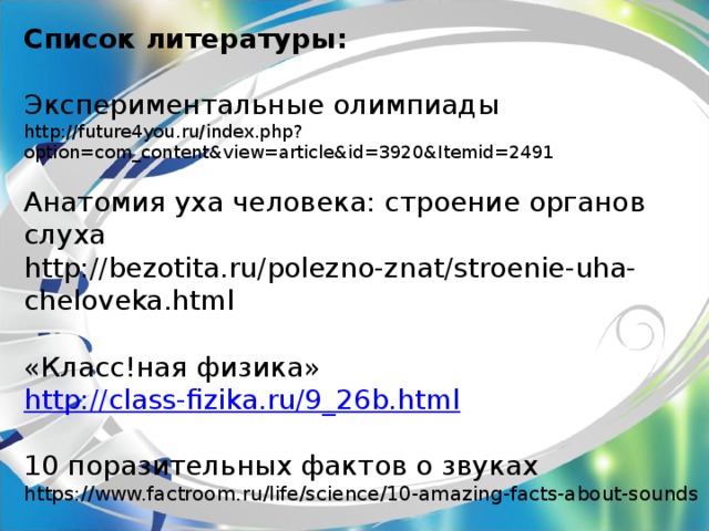 Список литературы:   Экспериментальные олимпиады   http://future4you.ru/index.php?option=com_content&view=article&id=3920&Itemid=2491   Анатомия уха человека: строение органов слуха  http://bezotita.ru/polezno-znat/stroenie-uha-cheloveka.html   «Класс!ная физика»  http://class-fizika.ru/9_26b.html   10 поразительных фактов о звуках  https://www.factroom.ru/life/science/10-amazing-facts-about-sounds 