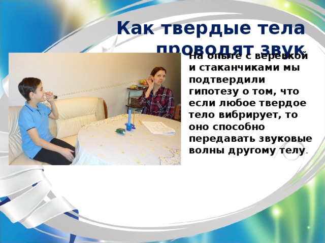 Как твердые тела проводят звук На опыте с веревкой и стаканчиками мы подтвердили гипотезу о том, что если любое твердое тело вибрирует, то оно способно передавать звуковые волны другому телу . 