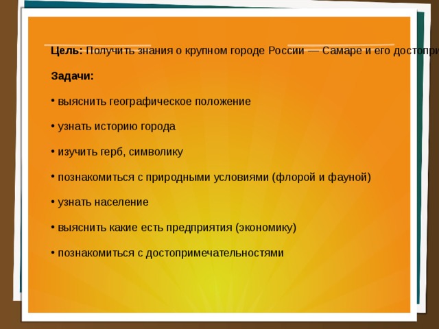 Цель: Получить знания о крупном городе России — Самаре и его достопримечательностях. Задачи:  выяснить географическое положение  узнать историю города  изучить герб, символику  познакомиться с природными условиями (флорой и фауной)  узнать население  выяснить какие есть предприятия (экономику)  познакомиться с достопримечательностями  