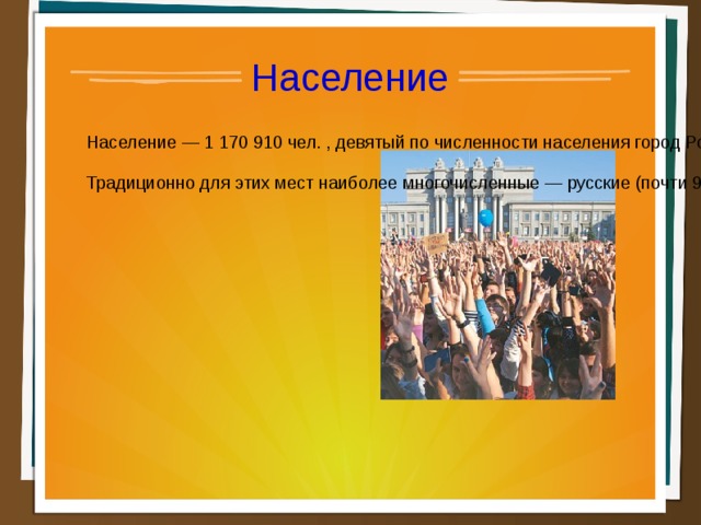 Население Население — 1 170 910 чел. , девятый по численности населения город России. В пределах агломерации (третьей по численности населения в России) проживает свыше 2,7 млн человек. Плотность населения — 59.83 чел./км2 . Городское население — 80.11 % Традиционно для этих мест наиболее многочисленные — русские (почти 90 %), а также татары, украинцы, мордва, чуваши, башкиры.  