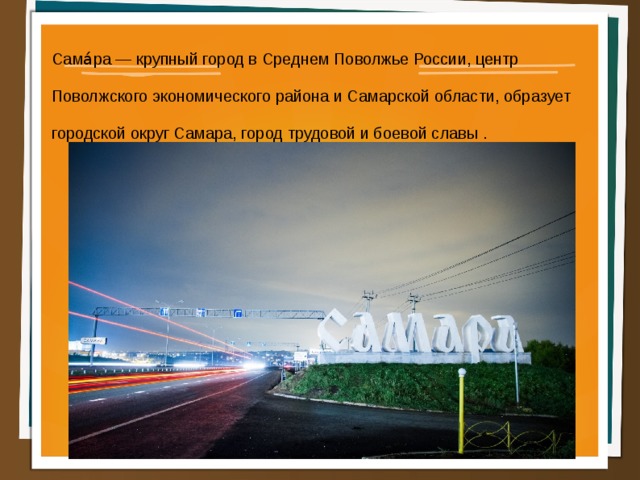 Сама́ра — крупный город в Среднем Поволжье России, центр Поволжского экономического района и Самарской области, образует городской округ Самара, город трудовой и боевой славы .  