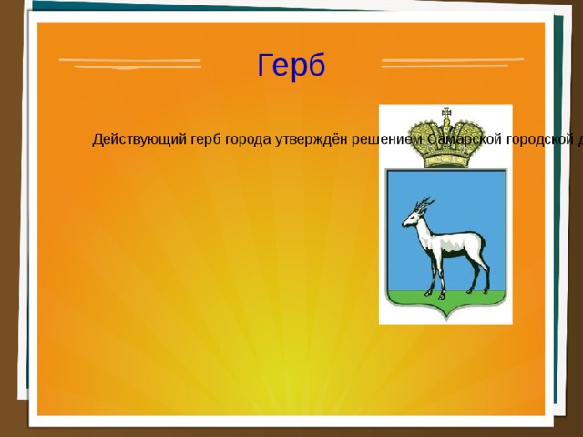 Герб  Действующий герб города утверждён решением Самарской городской думы 26 ноября 1998 года и имеет следующее описание: «Герб города Самары представляет собой простой щит французской формы, в центре которого изображена в лазуревом поле стоящая на зелёной траве дикая белая коза. Щит Герба увенчан золотой императорской короной».  