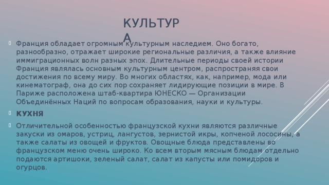 КУЛЬТУРА Франция обладает огромным культурным наследием. Оно богато, разнообразно, отражает широкие региональные различия, а также влияние иммиграционных волн разных эпох. Длительные периоды своей истории Франция являлась основным культурным центром, распространяя свои достижения по всему миру. Во многих областях, как, например, мода или кинематограф, она до сих пор сохраняет лидирующие позиции в мире. В Париже расположена штаб-квартира ЮНЕСКО — Организации Объединённых Наций по вопросам образования, науки и культуры. КУХНЯ Отличительной особенностью французской кухни являются различные закуски из омаров, устриц, лангустов, зернистой икры, копченой лососины, а также салаты из овощей и фруктов. Овощные блюда представлены во французском меню очень широко. Ко всем вторым мясным блюдам отдельно подаются артишоки, зеленый салат, салат из капусты или помидоров и огурцов. 
