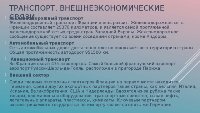 ТРАНСПОРТ. ВНЕШНЕЭКОНОМИЧЕСКИЕ СВЯЗИ Железнодорожный транспорт   Железнодорожный транспорт Франции очень развит. Железнодорожная сеть Франции составляет 29370 километров, и является самой протяжённой железнодорожной сетью среди стран Западной Европы. Железнодорожное сообщение существует со всеми соседними странами, кроме Андорры. Автомобильный транспорт   Сеть автомобильных дорог достаточно плотно покрывает всю территорию страны. Общая протяжённость автодорог 951500 км.  Авиационный транспорт   Во Франции около 475 аэропортов. Самый большой французский аэропорт — аэропорт Руасси-Шарль-де-Голль, расположен в пригороде Парижа Внешний сектор Среди главных экспортных партнеров Франции на первом месте находится Германия. Среди других экспортных партнеров такие страны, как Бельгия, Италия, Испания, Великобритания, США и Нидерланды. Ввозятся из-за рубежа такие товары, как машины и оборудование, транспортные средства, сырая нефть, летательные аппараты, пластмассы, химикаты. Ключевым партнером рассматриваемого государства по импорту является опять же Германия.  