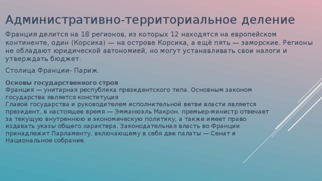 Административно-территориальное деление Франция делится на 18 регионов, из которых 12 находятся на европейском континенте, один (Корсика) — на острове Корсика, а ещё пять — заморские. Регионы не обладают юридической автономией, но могут устанавливать свои налоги и утверждать бюджет. Столица Франции- Париж. Основы государственного строя Франция — унитарная республика президентского типа. Основным законом государства является конституция Главой государства и руководителем исполнительной ветви власти является президент, в настоящее время — Эмманюэль Макрон. премьер-министр отвечает за текущую внутреннюю и экономическую политику, а также имеет право издавать указы общего характера. Законодательная власть во Франции принадлежит Парламенту, включающему в себя две палаты — Сенат и Национальное собрание. 
