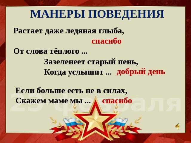 МАНЕРЫ ПОВЕДЕНИЯ Растает даже ледяная глыба,  От слова тёплого ... спасибо Зазеленеет старый пень,  Когда услышит ... добрый день Если больше есть не в силах,  Скажем маме мы ... спасибо 