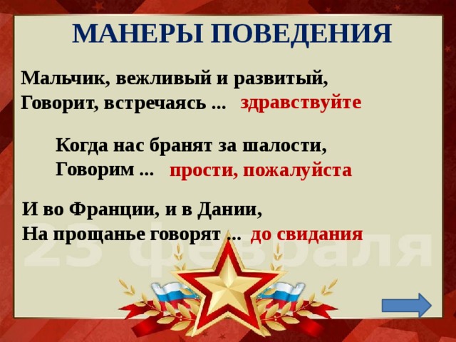 МАНЕРЫ ПОВЕДЕНИЯ Мальчик, вежливый и развитый,  Говорит, встречаясь ...    здравствуйте Когда нас бранят за шалости,  Говорим ... прости, пожалуйста И во Франции, и в Дании,  На прощанье говорят ...   до свидания 