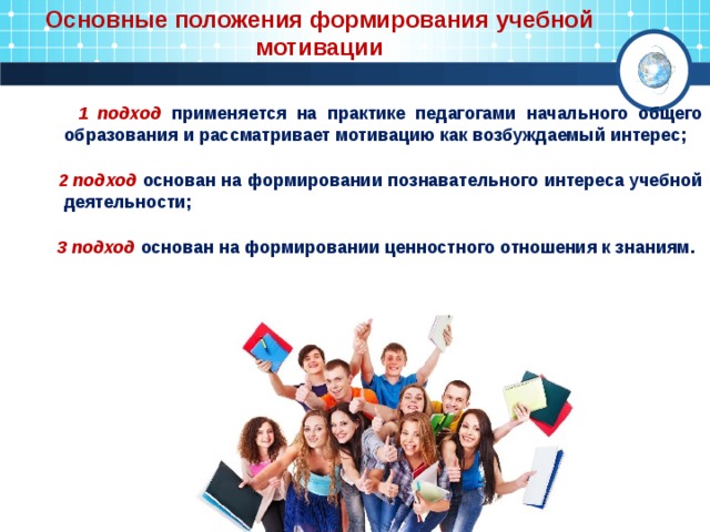 Основные положения формирования учебной мотивации  1 подход  применяется на практике педагогами начального общего образования и рассматривает мотивацию как возбуждаемый интерес;   2 подход основан на формировании познавательного интереса учебной деятельности;  3 подход основан на формировании ценностного отношения к знаниям. 