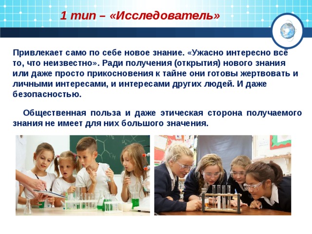 1 тип – «Исследователь»  Привлекает само по себе новое знание. «Ужасно интересно всё то, что неизвестно». Ради получения (открытия) нового знания или даже просто прикосновения к тайне они готовы жертвовать и личными интересами, и интересами других людей. И даже безопасностью.   Общественная польза и даже этическая сторона получаемого знания не имеет для них большого значения. 