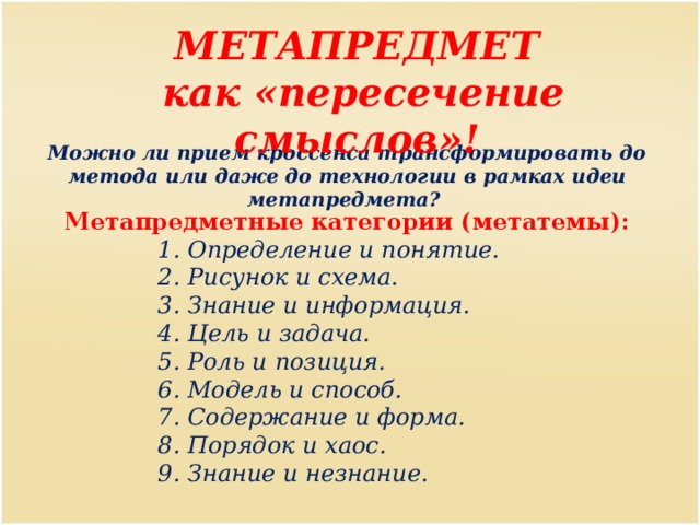 МЕТАПРЕДМЕТ как «пересечение смыслов»! Можно ли прием кроссенса трансформировать до метода или даже до технологии в рамках идеи метапредмета? Метапредметные категории (метатемы): 1. Определение и понятие. 2. Рисунок и схема. 3. Знание и информация. 4. Цель и задача. 5. Роль и позиция. 6. Модель и способ. 7. Содержание и форма. 8. Порядок и хаос. 9. Знание и незнание. 1. Определение и понятие. 2. Рисунок и схема. 3. Знание и информация. 4. Цель и задача. 5. Роль и позиция. 6. Модель и способ. 7. Содержание и форма. 8. Порядок и хаос. 9. Знание и незнание. 1. Определение и понятие. 2. Рисунок и схема. 3. Знание и информация. 4. Цель и задача. 5. Роль и позиция. 6. Модель и способ. 7. Содержание и форма. 8. Порядок и хаос. 9. Знание и незнание. 1. Определение и понятие. 2. Рисунок и схема. 3. Знание и информация. 4. Цель и задача. 5. Роль и позиция. 6. Модель и способ. 7. Содержание и форма. 8. Порядок и хаос. 9. Знание и незнание. 1. Определение и понятие. 2. Рисунок и схема. 3. Знание и информация. 4. Цель и задача. 5. Роль и позиция. 6. Модель и способ. 7. Содержание и форма. 8. Порядок и хаос. 9. Знание и незнание. 