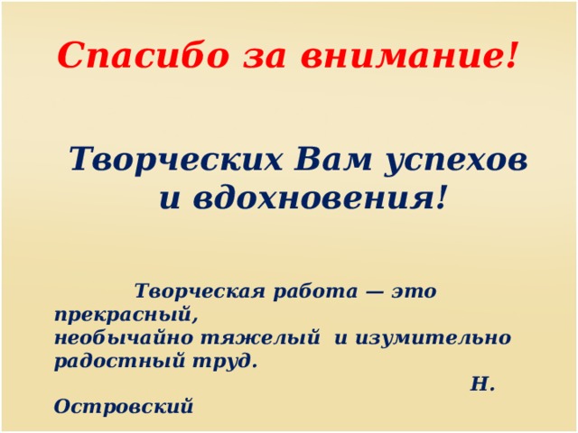 Спасибо за внимание! Творческих Вам успехов и вдохновения!  Творческая работа — это прекрасный, необычайно тяжелый и изумительно радостный труд.  Н. Островский 