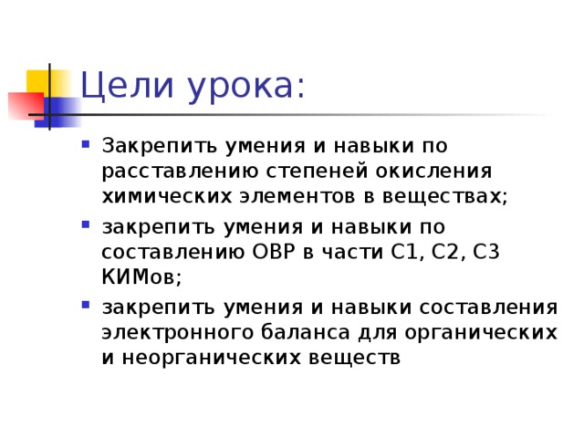 Цели урока: Закрепить умения и навыки по расставлению степеней окисления химических элементов в веществах; закрепить умения и навыки по составлению ОВР в части С1, С2, С3 КИМов; закрепить умения и навыки составления электронного баланса для органических и неорганических веществ 