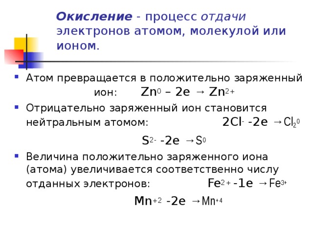 Окисление - процесс отдачи электронов атомом, молекулой или ионом.   Атом превращается в положительно заряженный ион: Zn 0 – 2e → Zn 2+ Отрицательно заряженный ион становится нейтральным атомом:   2Cl - -2e →Cl 2 0  S 2- -2e →S 0 Величина положительно заряженного иона (атома) увеличивается соответственно числу отданных электронов:   Fe 2+ -1e →Fe 3+  Mn +2 -2e →Mn +4 