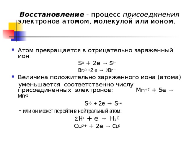  Восстановление - процесс присоединения электронов атомом, молекулой или ионом. Атом превращается в отрицательно заряженный ион S 0 + 2e → S 2− Br 2 0 + 2 e → 2 Br − Величина положительно заряженного иона (атома)  уменьшается соответственно числу присоединенных электронов: Mn +7 + 5e → Mn +2  S +6 + 2e → S +4  − или он может перейти в нейтральный атом: 2  Н + + е →   Н 2 0 Cu 2+ + 2e → Cu 0 