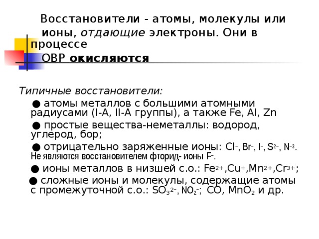   Восстановители - атомы, молекулы или  ионы, отдающие электроны. Они в процессе    ОВР окисляются   Типичные восстановители:  ● атомы металлов с большими атомными радиусами ( I -А, II- А группы), а также Fe,  Al,  Zn   ● простые вещества-неметаллы: водород, углерод, бор; ● отрицательно заряженные ионы: Cl − , Br − , I − , S 2− , N −3 . Не являются восстановителем фторид- ионы F − .  ●  ионы металлов в низшей с.о.: Fe 2+ ,Cu + ,Mn 2+ , Cr 3+ ;  ●  сложные ионы и молекулы, содержащие атомы с промежуточной с.о.: SO 3 2 − , NO 2 − ; СО, MnO 2 и др. 