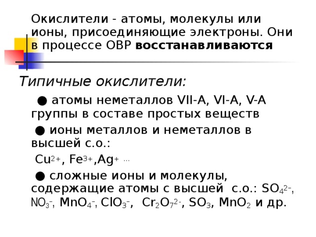  Окислители - атомы, молекулы или ионы, присоединяющие электроны. Они в процессе ОВР восстанавливаются  Типичные окислители:  ● атомы неметаллов VII -А, VI- А , V-A группы в составе простых веществ   ● ионы металлов и неметаллов в высшей с.о.:  Cu 2+ , Fe 3+ ,Ag +  … ●  сложные ионы и молекулы, содержащие атомы с высшей с.о.: SO 4 2 − , NO 3 − , MnO 4 − , С l О 3 − , Cr 2 O 7 2- , SO 3 , MnO 2 и др. 