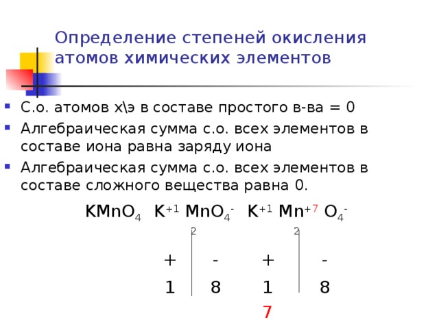 Определение степеней окисления атомов химических элементов С.о. атомов х\э в составе простого в-ва = 0 Алгебраическая сумма с.о. всех элементов в составе иона равна заряду иона Алгебраическая сумма с.о. всех элементов в составе сложного вещества равна 0. KMnO 4 K +1 MnO 4 -2 + K +1 Mn + 7 O 4 -2 - 1 + 8 1 - 8 7 