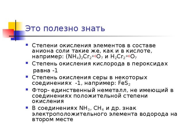 Это полезно знать Степени окисления элементов в составе аниона соли такие же, как и в кислоте, например: (NH 4 ) 2 Cr 2 + 6 O 7  и H 2 Cr 2 + 6 O 7 Степень окисления кислорода в пероксидах  равна -1 Степень окисления серы в некоторых соединениях -1, например: FeS 2 Фтор- единственный неметалл, не имеющий в соединениях положительной степени окисления В соединениях NH 3 , CH 4  и др. знак электроположительного элемента водорода на втором месте  