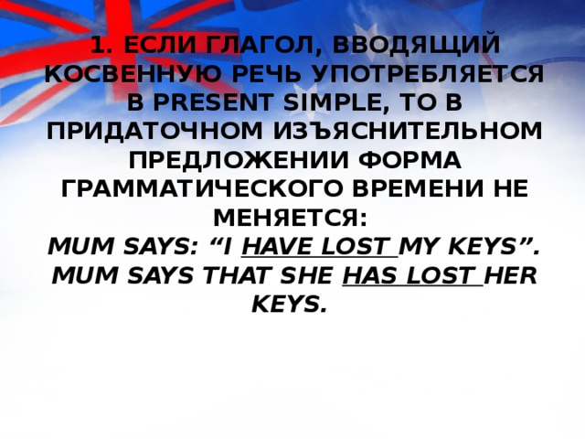 1. Если глагол, вводящий косвенную речь употребляется в Present Simple, то в придаточном изъяснительном предложении форма грамматического времени не меняется:  Mum says: “I have lost my keys”.  Mum says that she has lost her keys. 