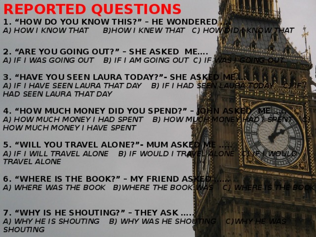 Reported questions  1. “how do you know this?” – He wondered ….  A) how I know that b)how I knew that c) how did I know that   2. “Are you going out?” – she asked me….  A) if I was going out b) if I am going out c) if was I going out   3. “Have you seen Laura today?”- She asked me…..  A) if I have seen Laura that day b) if I had seen Laura today c) if I had seen Laura that day   4. “How much money did you spend?” – John asked me …..  A) how much money I had spent b) how much money had I spent c) how much money I have spent   5. “Will you travel alone?”- Mum asked me …..  A) if I will travel alone b) if would I travel alone c) if I would travel alone   6. “Where is the book?” – my friend asked ……  a) where was the book b)where the book was c) where is the book   7. “Why is he shouting?” – they ask …..  A) why he is shouting b) why was he shouting c)why he was shouting  