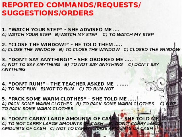 Reported commands/requests/ suggestions/orders   1. “Watch your step” – she advised me ….  A) watch your step b)watch my step c) to watch my step   2. “close the window!” – he told them …..  A) close the window b) to close the window c) closed the window   3. “don’t say anything!” – she ordered me …..  A) not to say anything b) to not say anything c) don’t say anything   4. “don’t run!” – The teacher asked me . …..  A) to not run b)not to run c) to run not   5. “pack some warm clothes” – she told me …..  A) pack some warm clothes b) to pack some warm clothes c) not to pack some warm clothes   6. “don’t carry large amounts of cash” – she told me …..  A) to not carry large amounts of cash b) don’t carry large amounts of cash c) not to carry large amounts of cash  