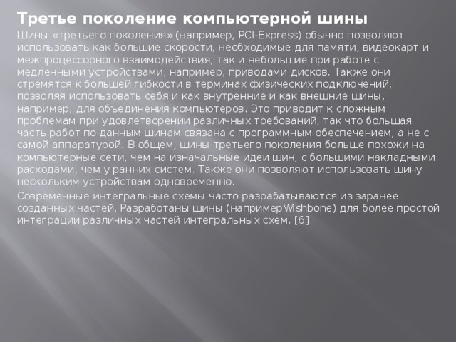 Третье  поколение компьютерной шины Шины «третьего поколения» (например, PCI-Express) обычно позволяют использовать как большие скорости, необходимые для памяти, видеокарт и межпроцессорного взаимодействия, так и небольшие при работе с медленными устройствами, например, приводами дисков. Также они стремятся к большей гибкости в терминах физических подключений, позволяя использовать себя и как внутренние и как внешние шины, например, для объединения компьютеров. Это приводит к сложным проблемам при удовлетворении различных требований, так что большая часть работ по данным шинам связана с программным обеспечением, а не с самой аппаратурой. В общем, шины третьего поколения больше похожи на компьютерные сети, чем на изначальные идеи шин, с большими накладными расходами, чем у ранних систем. Также они позволяют использовать шину нескольким устройствам одновременно. Современные интегральные схемы часто разрабатываются из заранее созданных частей. Разработаны шины (напримерWishbone) для более простой интеграции различных частей интегральных схем. [6]  