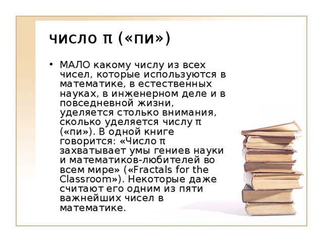 МАЛО какому числу из всех чисел, которые используются в математике, в естественных науках, в инженерном деле и в повседневной жизни, уделяется столько внимания, сколько уделяется числу π («пи»). В одной книге говорится: «Число π захватывает умы гениев науки и математиков-любителей во всем мире» («Fractals for the Classroom»). Некоторые даже считают его одним из пяти важнейших чисел в математике.